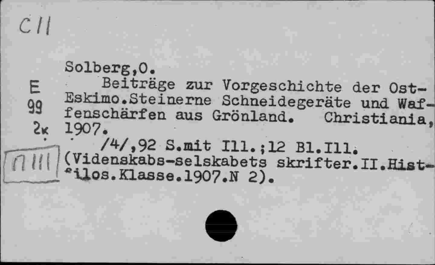 ﻿Solberg,0.
£ Beiträge zur Vorgeschichte der Ost-qq Eskimo.Steinerne Schneidegeräte und Waf-” fenschärfen aus Grönland. Christiania.
1907.	*
r‘	/V,92 S.mit Ill.; 12 Bl.Ill.
П Hl ;(Videnskabs-selskabets skrifter.II.Hist-
1. *ilos.Klasse.1907.N 2).